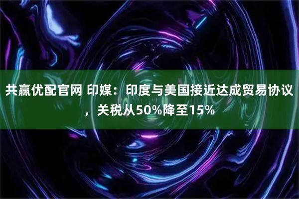 共赢优配官网 印媒:印度与美国接近达成贸易协议,关税从50%降至15%