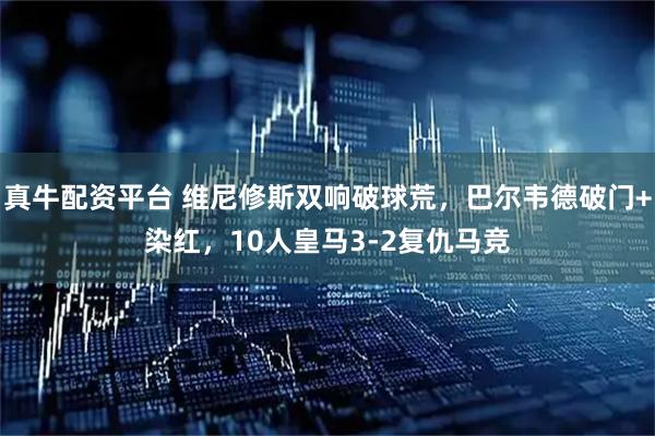真牛配资平台 维尼修斯双响破球荒,巴尔韦德破门+染红,10人皇马3-2复仇马竞
