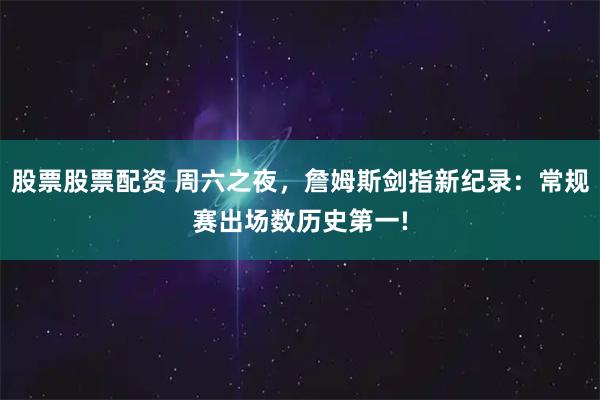 股票股票配资 周六之夜，詹姆斯剑指新纪录：常规赛出场数历史第一!
