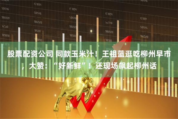 股票配资公司 同款玉米汁！王祖蓝逛吃柳州早市，大赞：“好新鲜”！还现场飙起柳州话