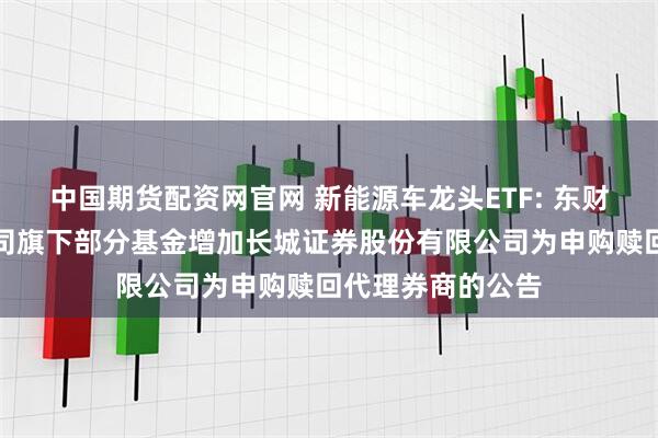 中国期货配资网官网 新能源车龙头ETF: 东财基金管理有限公司旗下部分基金增加长城证券股份有限公司为申购赎回代理券商的公告