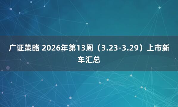 广证策略 2026年第13周（3.23-3.29）上市新车汇总