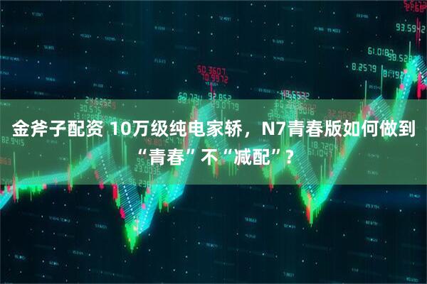 金斧子配资 10万级纯电家轿，N7青春版如何做到“青春”不“减配”?