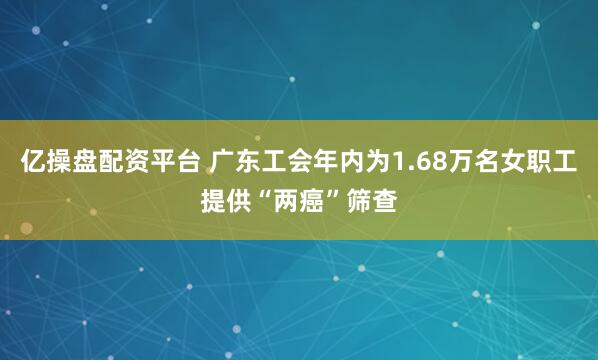 亿操盘配资平台 广东工会年内为1.68万名女职工提供“两癌”筛查