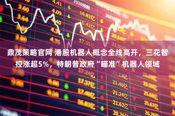 鼎茂策略官网 港股机器人概念全线高开，三花智控涨超5%，特朗普政府“瞄准”机器人领域