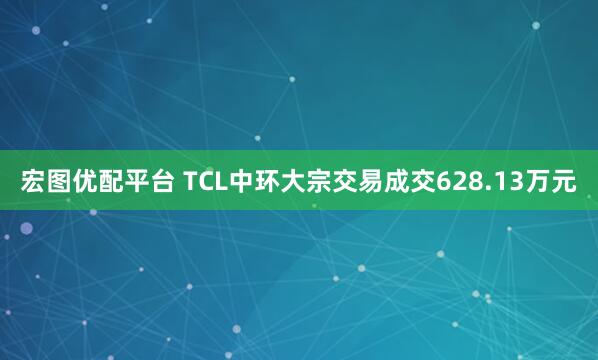 宏图优配平台 TCL中环大宗交易成交628.13万元