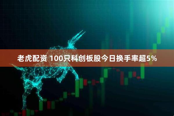 老虎配资 100只科创板股今日换手率超5%