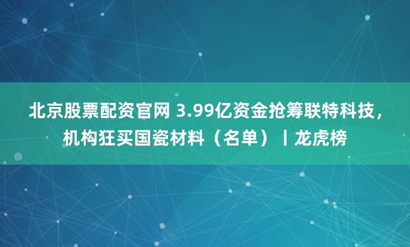 北京股票配资官网 3.99亿资金抢筹联特科技,机构狂买国瓷材料(名单)丨龙虎榜