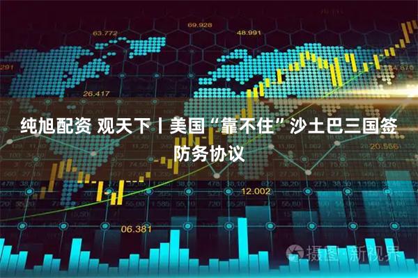 纯旭配资 观天下丨美国“靠不住”　沙土巴三国签防务协议